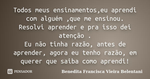 Todos meus ensinamentos,eu aprendi com alguém ,que me ensinou. Resolvi aprender e pra isso dei atenção . Eu não tinha razão, antes de aprender, agora eu tenho r... Frase de Benedita Francisca Vieira Belentani.