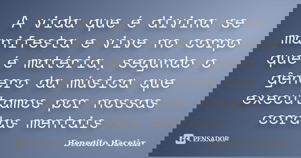 A vida que é divina se manifesta e vive no corpo que é matéria, segundo o gênero da música que executamos por nossas cordas mentais... Frase de Benedito Bacelar.