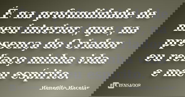 É na profundidade de meu interior, que, na presença do Criador eu refaço minha vida e meu espírito.... Frase de Benedito Bacelar.