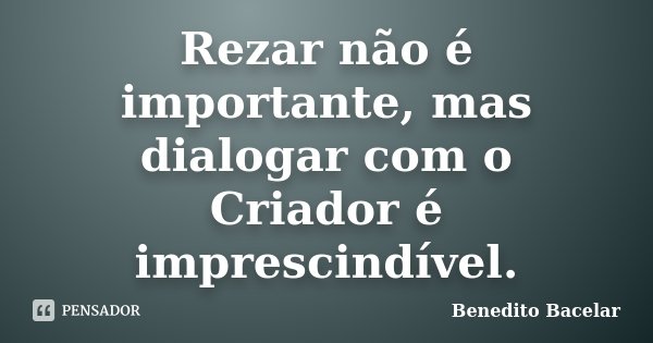 Rezar não é importante, mas dialogar com o Criador é imprescindível.... Frase de Benedito Bacelar.