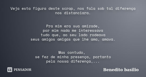 Veja esta figura deste scrap, nos fala sob tal diferença nos distanciara. Pra mim era sua amizade, por mim nada me interessava tudo que, ao seu lado rodeava seu... Frase de Benedito Basilio.