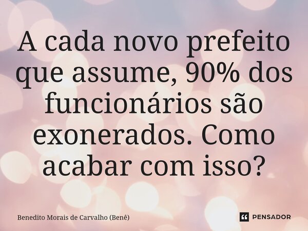 ⁠A cada novo prefeito que assume, 90% dos funcionários são exonerados. Como acabar com isso?... Frase de Benedito Morais de Carvalho (Benê).
