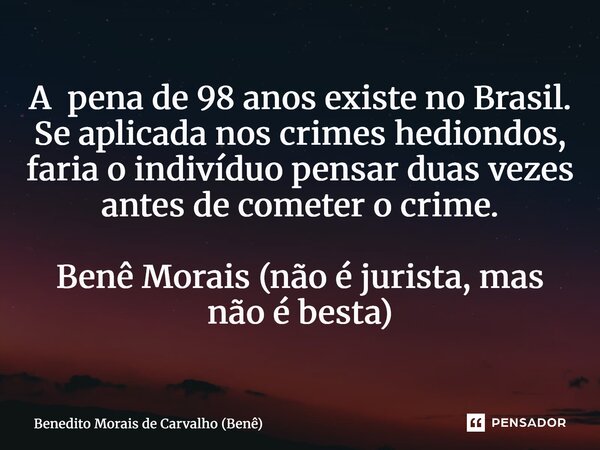 ⁠A pena de 98 anos existe no Brasil. Se aplicada nos crimes hediondos, faria o indivíduo pensar duas vezes antes de cometer o crime. Benê Morais (não é jurista,... Frase de Benedito Morais de Carvalho (Benê).