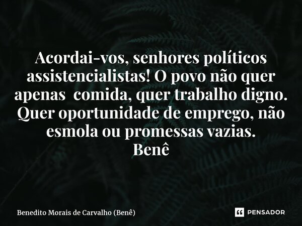 ⁠Acordai-vos, senhores políticos assistencialistas! O povo não quer apenas comida, quertrabalho digno. Quer oportunidade de emprego, não esmola ou promessas vaz... Frase de Benedito Morais de Carvalho (Benê).