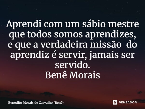 ⁠Aprendi com um sábio mestre que todos somos aprendizes, e que a verdadeira missão do aprendiz é servir, jamais ser servido. Benê Morais... Frase de Benedito Morais de Carvalho (Benê).