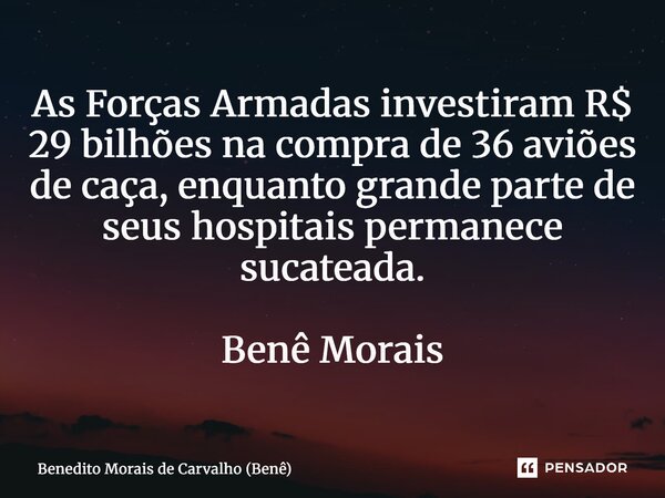 ⁠As Forças Armadas investiram R$ 29 bilhões na compra de 36 aviões de caça, enquanto grande parte de seus hospitais permanece sucateada. Benê Morais... Frase de Benedito Morais de Carvalho (Benê).