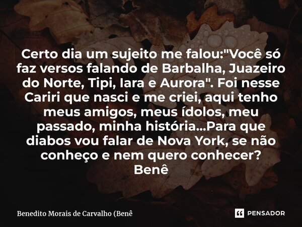 ⁠Certo dia um sujeito me falou: "Você só faz versos falando de Barbalha, Juazeiro do Norte, Tipi, Iara e Aurora". Foi nesse Cariri que nasci e me crie... Frase de Benedito Morais de Carvalho (Benê.