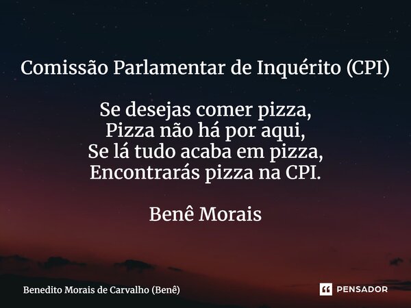 Comissão Parlamentar de Inquérito (CPI) Se desejas comer pizza, Pizza não há por aqui, Se lá tudo acaba em pizza, Encontrarás pizza na CPI. Benê Morais... Frase de Benedito Morais de Carvalho (Benê).