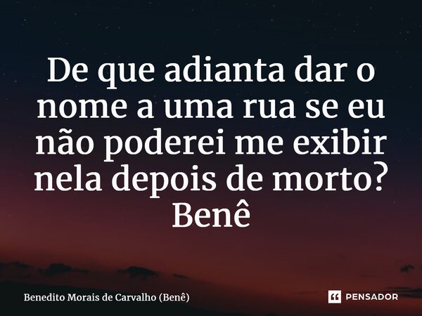 ⁠De que adianta dar o nome a uma rua se eu não poderei me exibir nela depois de morto? Benê... Frase de Benedito Morais de Carvalho (Benê).