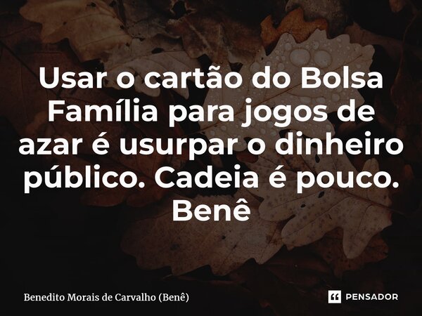 Usar o cartão do Bolsa Família para jogos de azar é usurpar o dinheiro público. Cadeia é pouco. Benê... Frase de Benedito Morais de Carvalho (Benê).