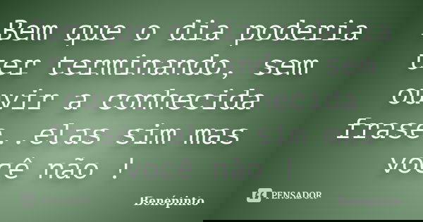 Bem que o dia poderia ter terminando, sem ouvir a conhecida frase..elas sim mas você não !... Frase de benépinto.