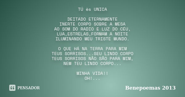 TÚ ès UNICA DEITADO ETERNAMENTE INERTE CORPO SOBRE A MESA AO SOM DO RADIO E LUZ DO CÉU, LUA,ESTRELAS,FORMAM A NOITE ILUMINANDO MEU TRISTE MUNDO. O QUE HÁ NA TER... Frase de Benepoemas 2013.