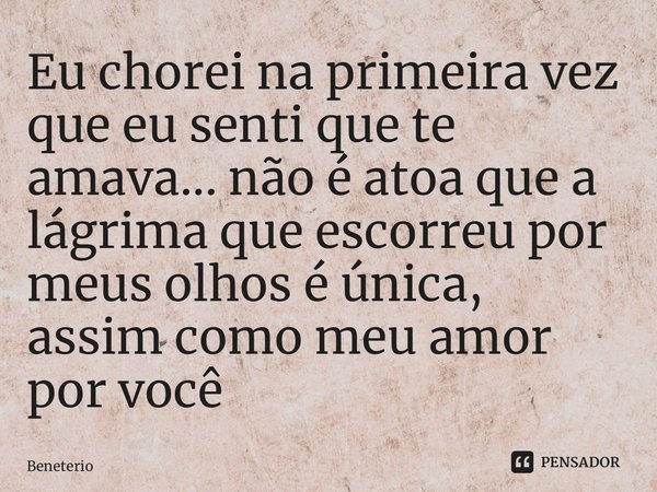 ⁠Eu chorei na primeira vez que eu senti que te amava... não é atoa que a lágrima que escorreu por meus olhos é única, assim como meu amor por você... Frase de Beneterio.