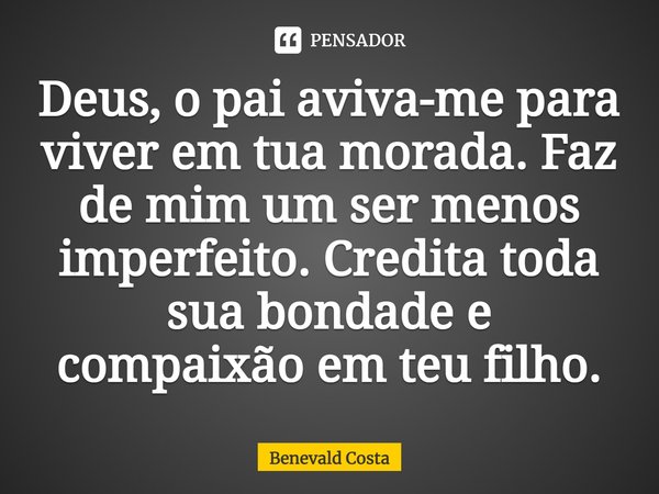 Deus, o pai aviva-me para viver em tua morada. Faz de mim um ser menos imperfeito. Credita toda sua bondade e compaixão em teu filho.... Frase de Benevald Costa.