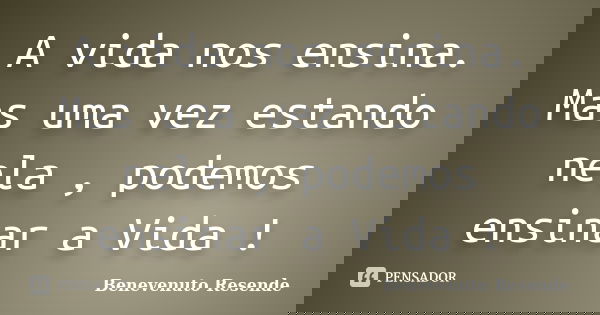 A vida nos ensina. Mas uma vez estando nela , podemos ensinar a Vida !... Frase de Benevenuto Resende.