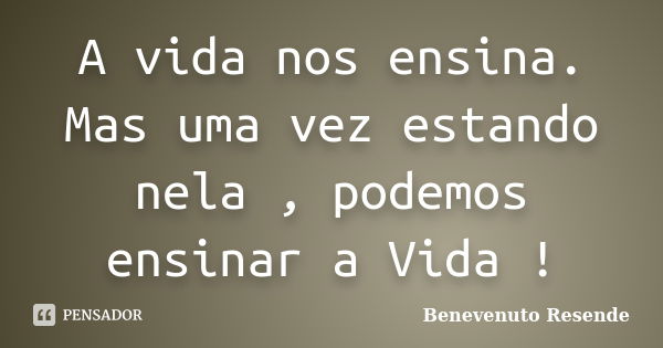 A vida nos ensina. Mas uma vez estando nela , podemos ensinar a Vida !... Frase de Benevenuto Resende.