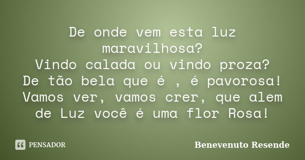 De onde vem esta luz maravilhosa? Vindo calada ou vindo proza? De tão bela que é , é pavorosa! Vamos ver, vamos crer, que alem de Luz você é uma flor Rosa!... Frase de Benevenuto Resende.