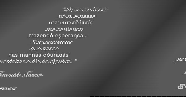 “Ah, se eu fosse rio que passa ora em silêncio, ora cantando, trazendo esperança... Flor pequenina que nasce nas manhãs douradas para enfeitar o dia de alguém..... Frase de Benevides Garcia.