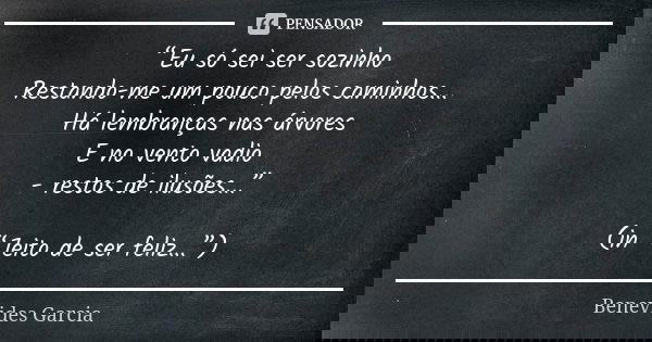 “Eu só sei ser sozinho Restando-me um pouco pelos caminhos... Há lembranças nas árvores E no vento vadio - restos de ilusões...” (in “Jeito de ser feliz...”)... Frase de Benevides Garcia.