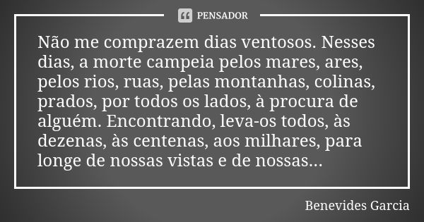 Não me comprazem dias ventosos. Nesses dias, a morte campeia pelos mares, ares, pelos rios, ruas, pelas montanhas, colinas, prados, por todos os lados, à procur... Frase de Benevides Garcia.