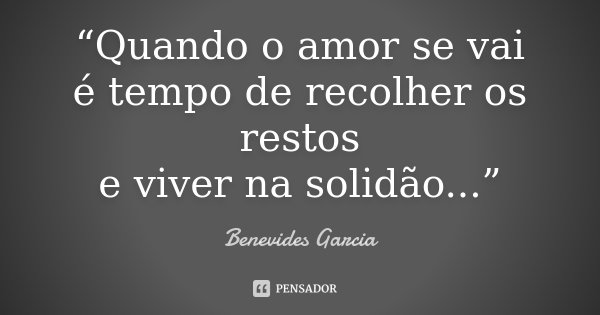 “Quando o amor se vai é tempo de recolher os restos e viver na solidão...”... Frase de Benevides Garcia.