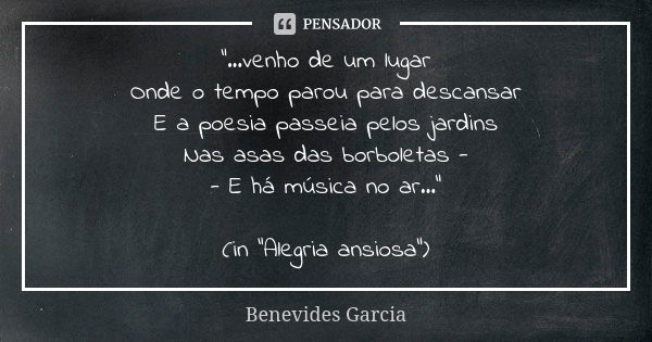 “...venho de um lugar Onde o tempo parou para descansar E a poesia passeia pelos jardins Nas asas das borboletas - - E há música no ar...” (in “Alegria ansiosa”... Frase de Benevides Garcia.