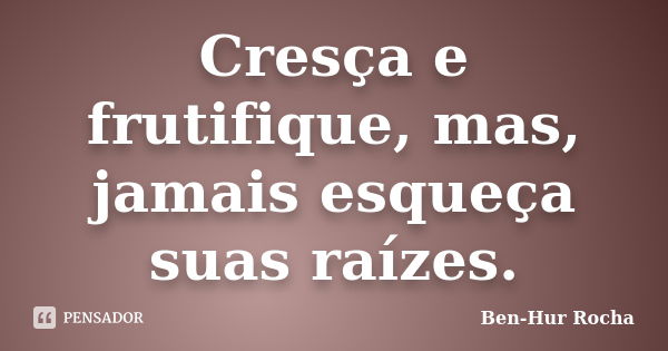 Cresça e frutifique, mas, jamais esqueça suas raízes.... Frase de Ben-Hur Rocha.