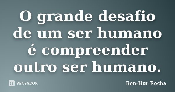 O grande desafio de um ser humano é compreender outro ser humano.... Frase de Ben-Hur Rocha.