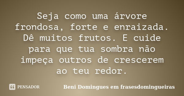 Seja como uma árvore frondosa, forte e enraizada. Dê muitos frutos. E cuide para que tua sombra não impeça outros de crescerem ao teu redor.... Frase de Beni Domingues em frasesdomingueiras.