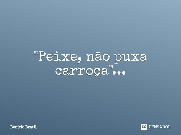 ⁠"Peixe, não puxa carroça"...... Frase de Benício Brasil.