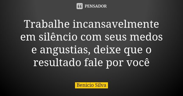 Trabalhe incansavelmente em silêncio com seus medos e angustias, deixe que o resultado fale por você... Frase de Benício Silva.