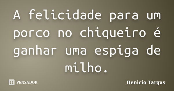 A felicidade para um porco no chiqueiro é ganhar uma espiga de milho.... Frase de Benicio Targas.