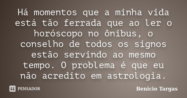 Há momentos que a minha vida está tão ferrada que ao ler o horóscopo no ônibus, o conselho de todos os signos estão servindo ao mesmo tempo. O problema é que eu... Frase de Benicio Targas.