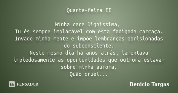 Quarta-feira II Minha cara Digníssima, Tu és sempre implacável com esta fadigada carcaça. Invade minha mente e impõe lembranças aprisionadas do subconsciente. N... Frase de Benicio Targas.