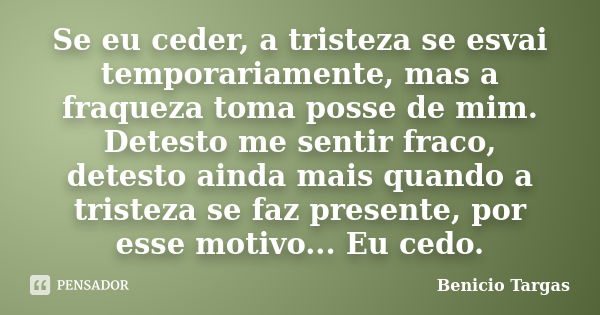 Se eu ceder, a tristeza se esvai temporariamente, mas a fraqueza toma posse de mim. Detesto me sentir fraco, detesto ainda mais quando a tristeza se faz present... Frase de Benicio Targas.