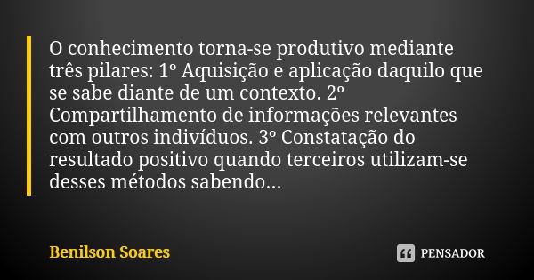 O conhecimento torna-se produtivo mediante três pilares: 1º Aquisição e aplicação daquilo que se sabe diante de um contexto. 2º Compartilhamento de informações ... Frase de Benilson Soares.