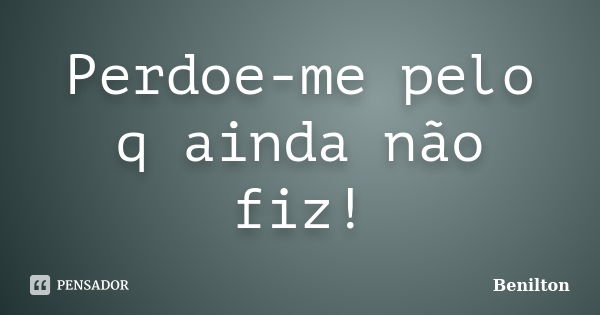 Perdoe-me pelo q ainda não fiz!... Frase de Benilton.