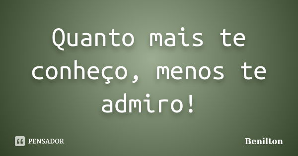 Quanto mais te conheço, menos te admiro!... Frase de Benilton.