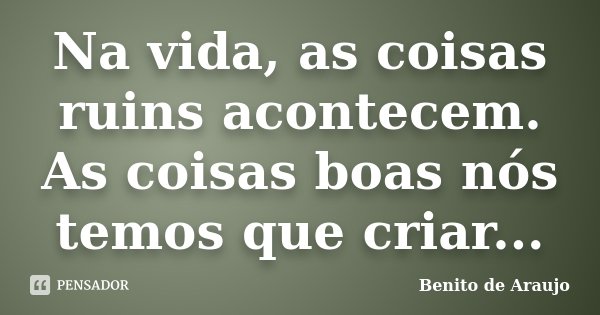 Na vida, as coisas ruins acontecem. As coisas boas nós temos que criar...... Frase de Benito de Araújo..