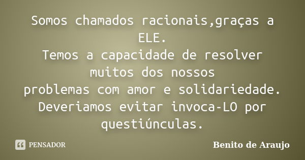 Somos chamados racionais,graças a ELE. Temos a capacidade de resolver muitos dos nossos problemas com amor e solidariedade. Deveriamos evitar invoca-LO por ques... Frase de Benito de Araujo.