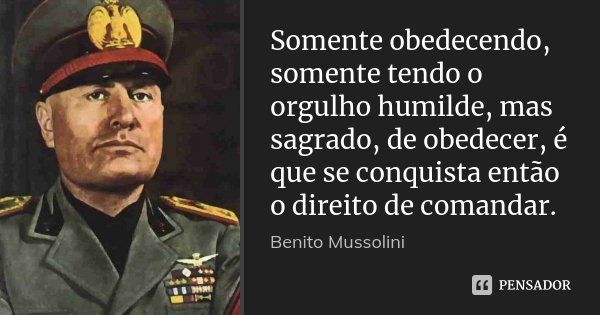 Somente obedecendo, somente tendo o orgulho humilde, mas sagrado, de obedecer, é que se conquista então o direito de comandar.... Frase de Benito Mussolini.