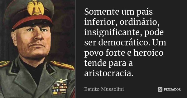 Somente um país inferior, ordinário, insignificante, pode ser democrático. Um povo forte e heroico tende para a aristocracia.... Frase de Benito Mussolini.