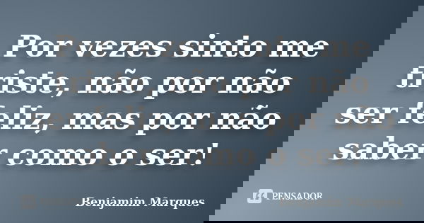 Por vezes sinto me triste, não por não ser feliz, mas por não saber como o ser!... Frase de Benjamim Marques.