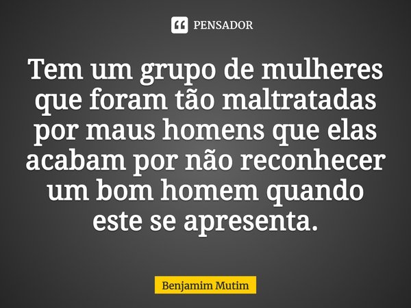⁠Tem um grupo de mulheres que foram tão maltratadas por maus homens que elas acabam por não reconhecer um bom homem quando este se apresenta.... Frase de Benjamim Mutim.