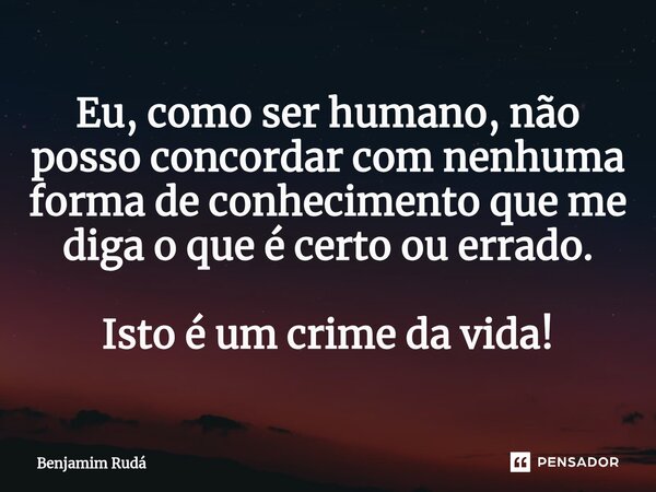 ⁠Eu, como ser humano, não posso concordar com nenhuma forma de conhecimento que me diga o que é certo ou errado. Isto é um crime da vida!... Frase de Benjamim Rudá.