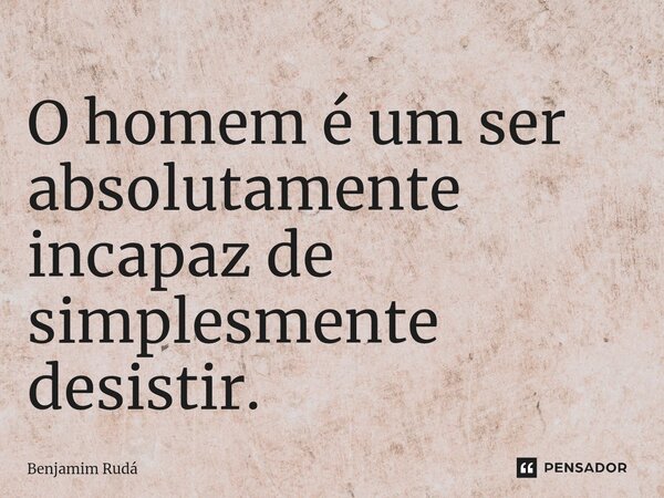 ⁠O homem é um ser absolutamente incapaz de simplesmente desistir.... Frase de Benjamim Rudá.