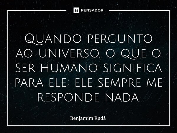Quando pergunto ao universo, ⁠o que o ser humano significa para ele; ele sempre me responde nada.... Frase de Benjamim Rudá.