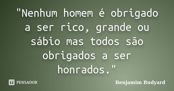 "Nenhum homem é obrigado a ser rico, grande ou sábio mas todos são obrigados a ser honrados."... Frase de Benjamim Rudyard.