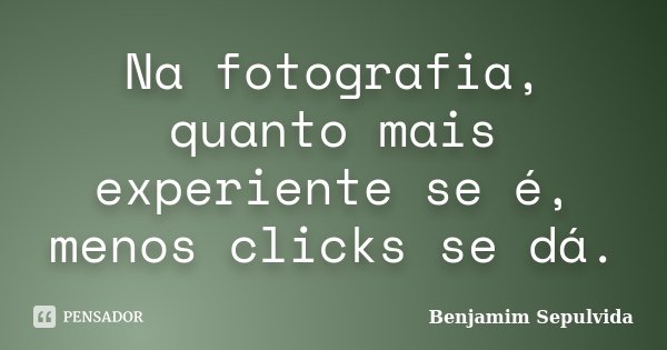 Na fotografia, quanto mais experiente se é, menos clicks se dá.... Frase de Benjamim Sepulvida.