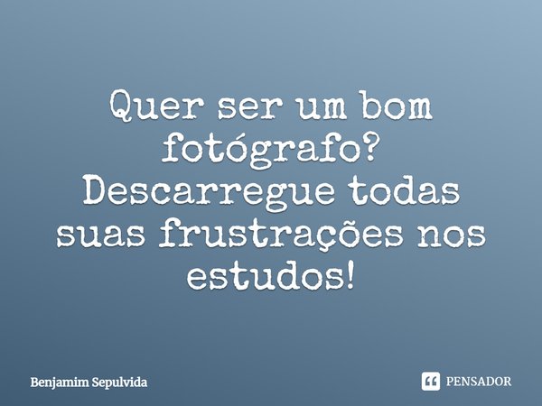 Quer ser um bom fotógrafo? Descarregue todas suas frustrações nos estudos!... Frase de Benjamim Sepulvida.